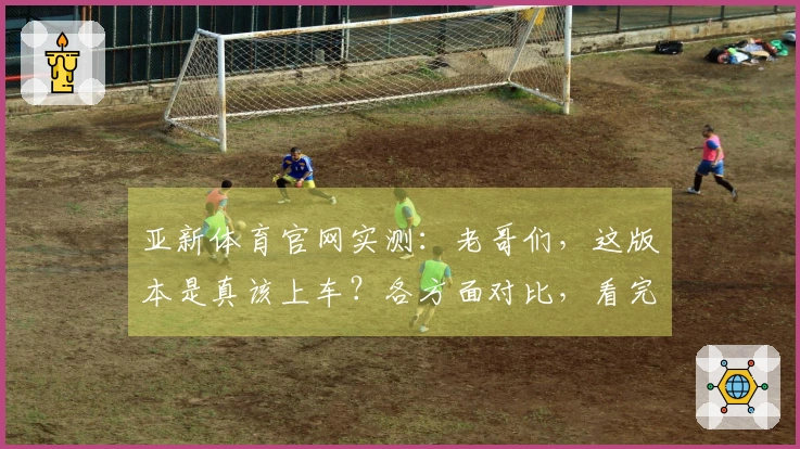 亚新体育官网实测：老哥们，这版本是真该上车？各方面对比，看完再决定！