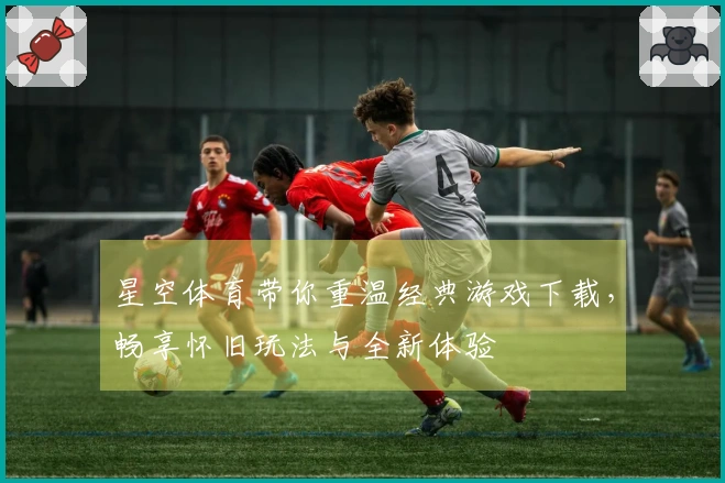 星空体育带你重温经典游戏下载，畅享怀旧玩法与全新体验