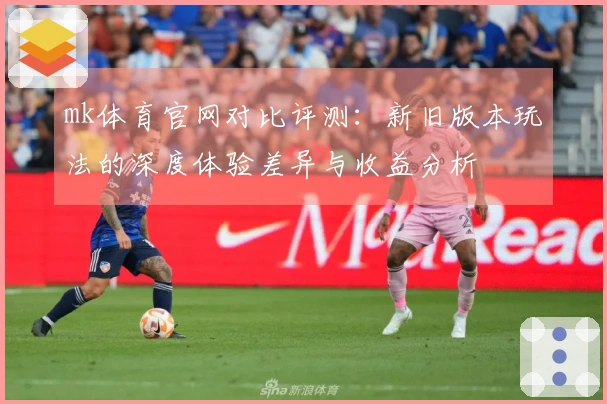 mk体育官网对比评测：新旧版本玩法的深度体验差异与收益分析