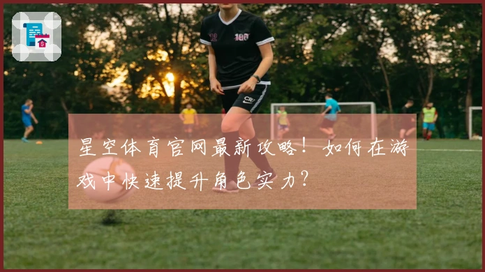 星空体育官网最新攻略！如何在游戏中快速提升角色实力？