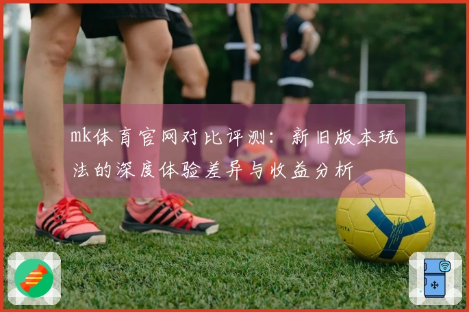 mk体育官网对比评测：新旧版本玩法的深度体验差异与收益分析