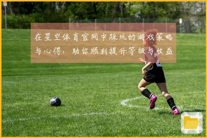 在星空体育官网中踩坑的游戏策略与心得，助你顺利提升等级与收益